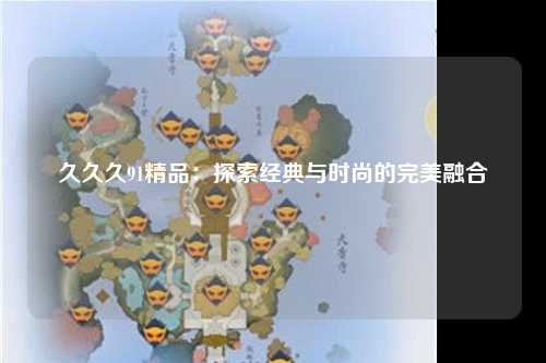 久久久91精品：探索经典与时尚的完美融合