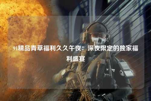91精品青草福利久久午夜：深夜限定的独家福利盛宴