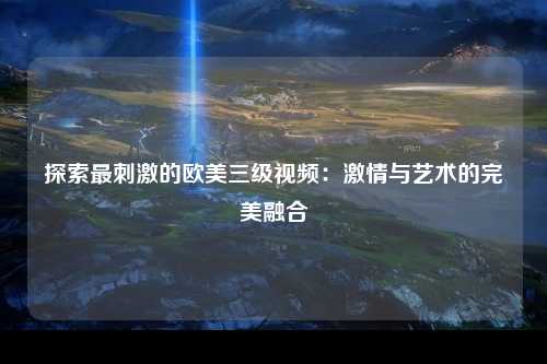 探索最刺激的欧美三级视频：激情与艺术的完美融合