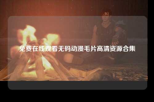 免费在线观看无码动漫毛片高清资源合集