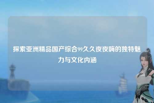 探索亚洲精品国产综合99久久夜夜嗨的独特魅力与文化内涵