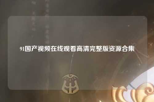 91国产视频在线观看高清完整版资源合集