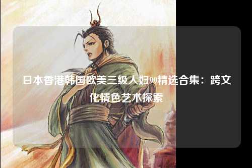 日本香港韩国欧美三级人妇99精选合集：跨文化情色艺术探索