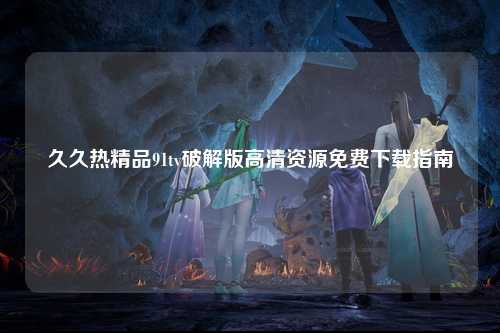 久久热精品91tv破解版高清资源免费下载指南