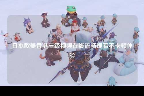 日本欧美香港三级视频在线流畅观看不卡顿体验