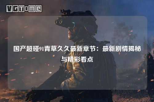 国产超碰91青草久久最新章节：最新剧情揭秘与精彩看点