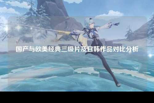 国产与欧美经典三级片及日韩作品对比分析