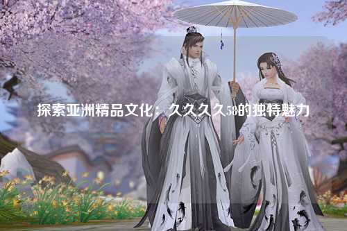 探索亚洲精品文化：久久久久58的独特魅力