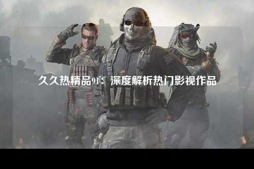 久久热精品91：深度解析热门影视作品