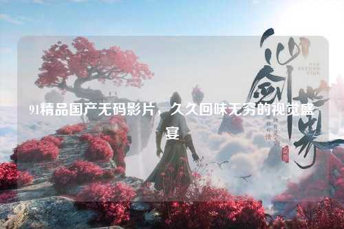 91精品国产无码影片，久久回味无穷的视觉盛宴