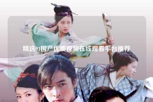 精选91国产优质视频在线观看平台推荐