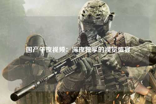 国产午夜视频：深夜独享的视觉盛宴