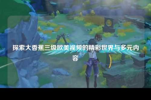 探索大香蕉三级欧美视频的精彩世界与多元内容