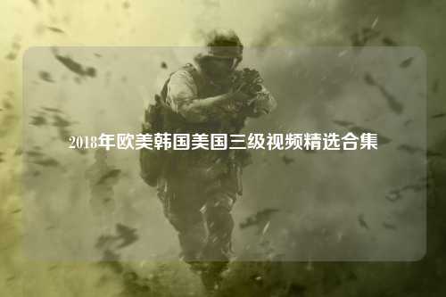 2018年欧美韩国美国三级视频精选合集
