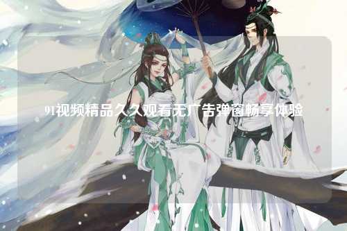 91视频精品久久观看无广告弹窗畅享体验
