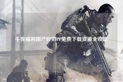 午夜福利国产自拍PP免费下载资源全收录