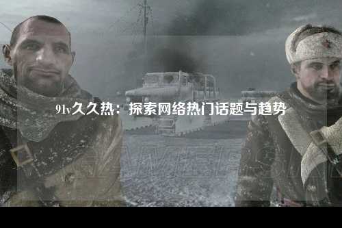 91v久久热：探索网络热门话题与趋势