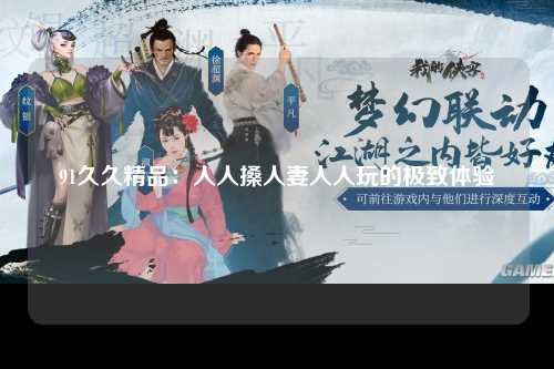 91久久精品：人人搡人妻人人玩的极致体验