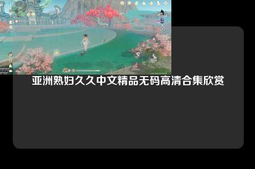 亚洲熟妇久久中文精品无码高清合集欣赏