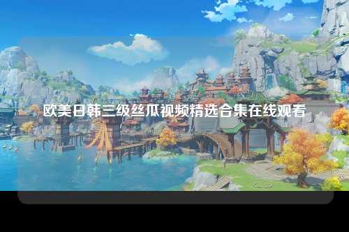欧美日韩三级丝瓜视频精选合集在线观看