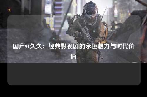 国产91久久：经典影视剧的永恒魅力与时代价值