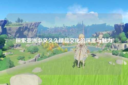 探索亚洲中文久久精品文化的深度与魅力