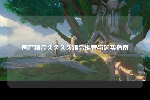 国产精品久久久久精品推荐与购买指南