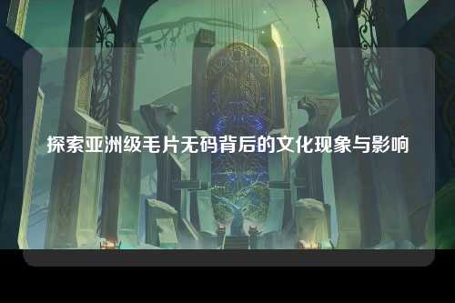 探索亚洲级毛片无码背后的文化现象与影响