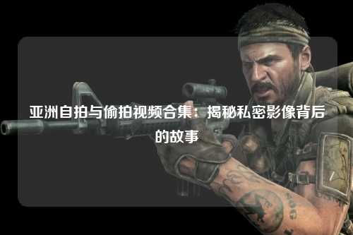 亚洲自拍与偷拍视频合集：揭秘私密影像背后的故事