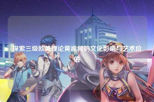 探索三级欧美理论黄视频的文化影响与艺术价值