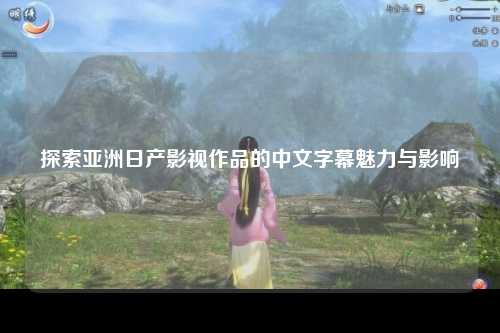 探索亚洲日产影视作品的中文字幕魅力与影响