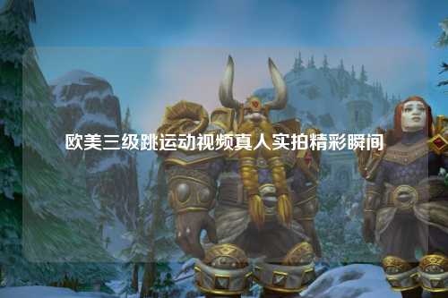 欧美三级跳运动视频真人实拍精彩瞬间