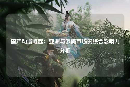 国产动漫崛起：亚洲与欧美市场的综合影响力分析