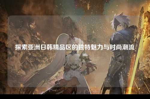 探索亚洲日韩精品区的独特魅力与时尚潮流
