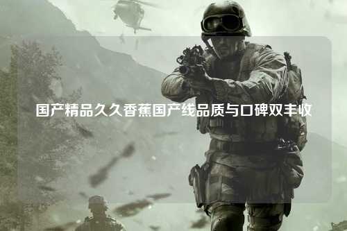国产精品久久香蕉国产线品质与口碑双丰收
