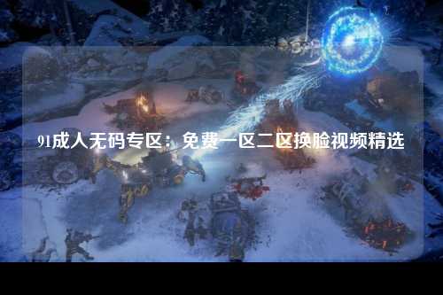 91成人无码专区：免费一区二区换脸视频精选