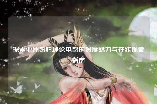 探索亚洲熟妇理论电影的深度魅力与在线观看指南
