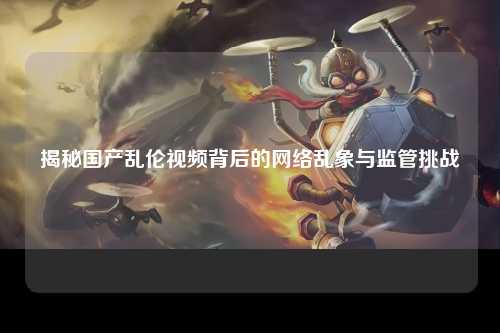 揭秘国产乱伦视频背后的网络乱象与监管挑战