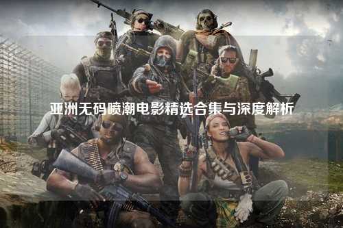 亚洲无码喷潮电影精选合集与深度解析