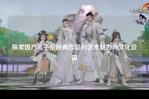 探索国产乱子伦经典作品的艺术魅力与文化价值