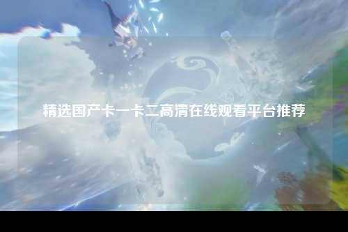 精选国产卡一卡二高清在线观看平台推荐