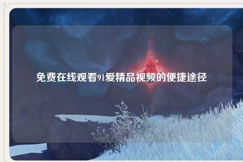 免费在线观看91爱精品视频的便捷途径