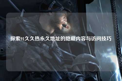 探索91久久热永久地址的隐藏内容与访问技巧