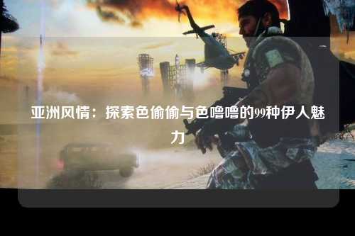 亚洲风情：探索色偷偷与色噜噜的99种伊人魅力