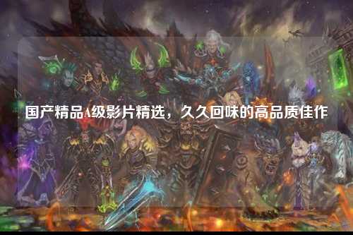 国产精品A级影片精选，久久回味的高品质佳作