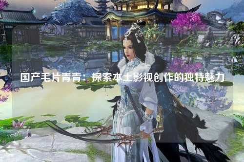 国产毛片青青：探索本土影视创作的独特魅力
