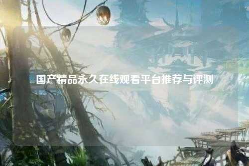 国产精品永久在线观看平台推荐与评测
