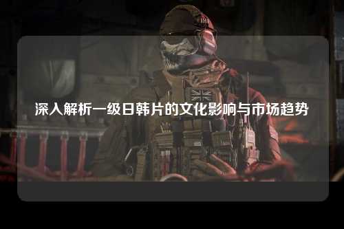 深入解析一级日韩片的文化影响与市场趋势