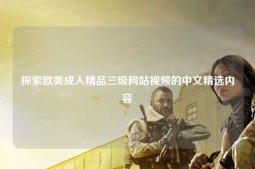 探索欧美成人精品三级网站视频的中文精选内容