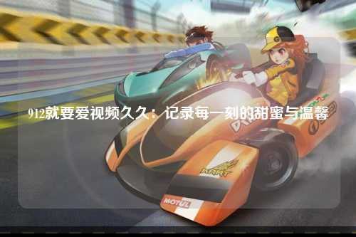 912就要爱视频久久：记录每一刻的甜蜜与温馨